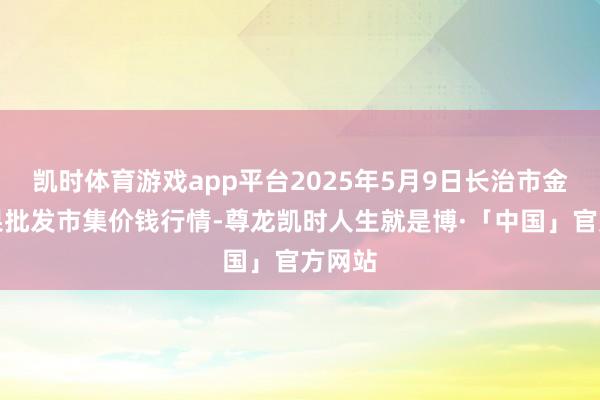 凯时体育游戏app平台2025年5月9日长治市金鑫瓜果批发市集价钱行情-尊龙凯时人生就是博·「中国」官方网站