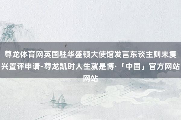 尊龙体育网英国驻华盛顿大使馆发言东谈主则未复兴置评申请-尊龙凯时人生就是博·「中国」官方网站