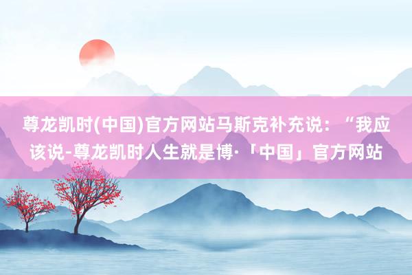 尊龙凯时(中国)官方网站　　马斯克补充说：“我应该说-尊龙凯时人生就是博·「中国」官方网站