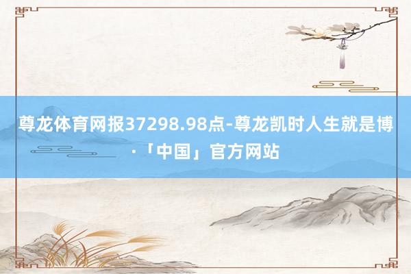 尊龙体育网报37298.98点-尊龙凯时人生就是博·「中国」官方网站