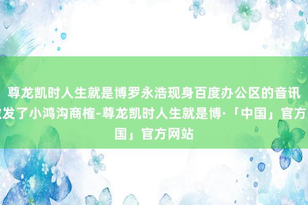 尊龙凯时人生就是博罗永浩现身百度办公区的音讯也激发了小鸿沟商榷-尊龙凯时人生就是博·「中国」官方网站