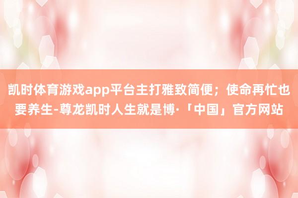 凯时体育游戏app平台主打雅致简便；使命再忙也要养生-尊龙凯时人生就是博·「中国」官方网站