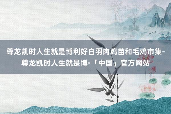 尊龙凯时人生就是博利好白羽肉鸡苗和毛鸡市集-尊龙凯时人生就是博·「中国」官方网站