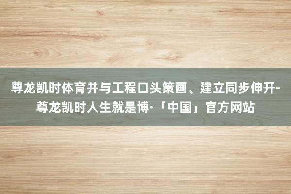 尊龙凯时体育并与工程口头策画、建立同步伸开-尊龙凯时人生就是博·「中国」官方网站