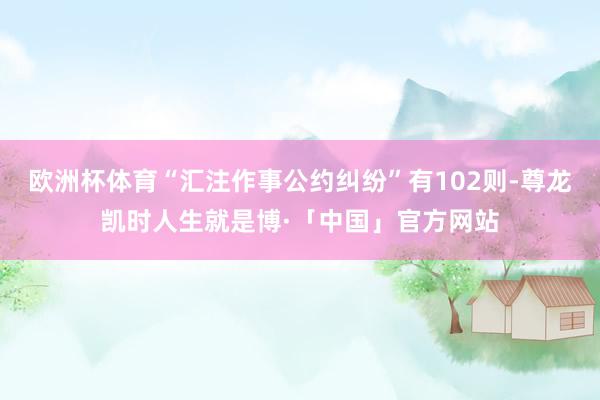 欧洲杯体育“汇注作事公约纠纷”有102则-尊龙凯时人生就是博·「中国」官方网站