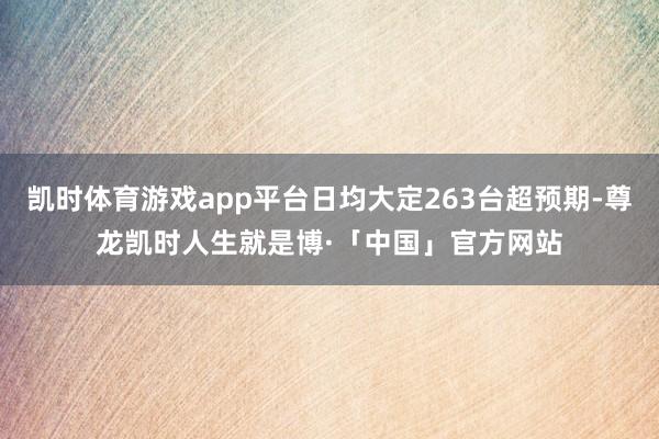 凯时体育游戏app平台日均大定263台超预期-尊龙凯时人生就是博·「中国」官方网站