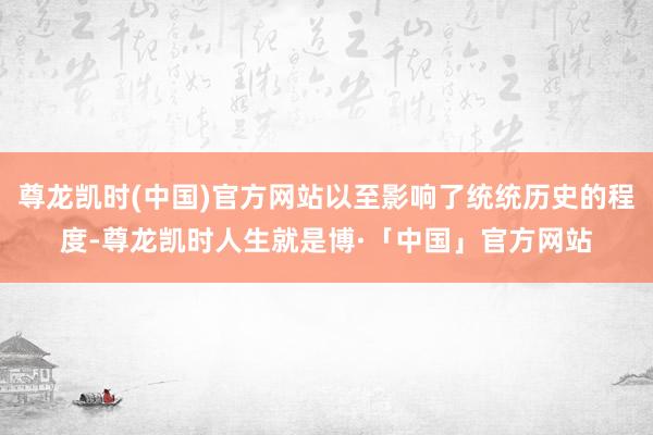 尊龙凯时(中国)官方网站以至影响了统统历史的程度-尊龙凯时人生就是博·「中国」官方网站
