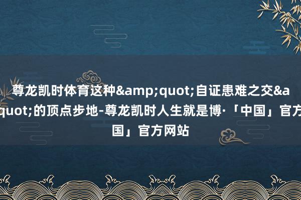尊龙凯时体育这种&quot;自证患难之交&quot;的顶点步地-尊龙凯时人生就是博·「中国」官方网站