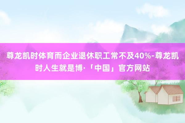 尊龙凯时体育而企业退休职工常不及40%-尊龙凯时人生就是博·「中国」官方网站