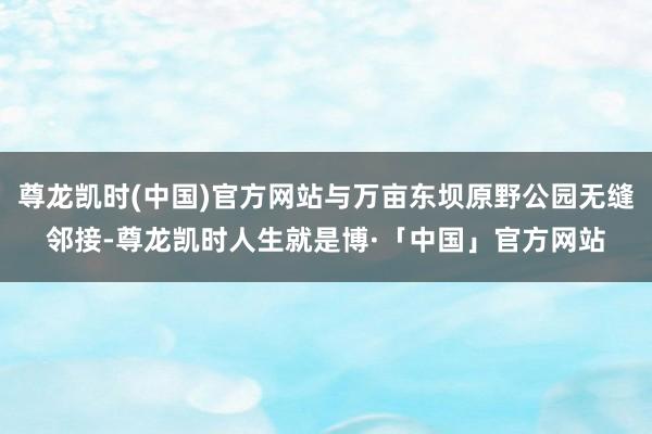 尊龙凯时(中国)官方网站与万亩东坝原野公园无缝邻接-尊龙凯时人生就是博·「中国」官方网站