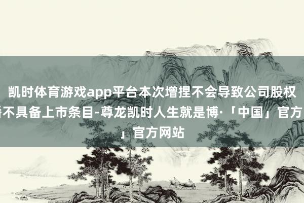 凯时体育游戏app平台本次增捏不会导致公司股权散播不具备上市条目-尊龙凯时人生就是博·「中国」官方网站