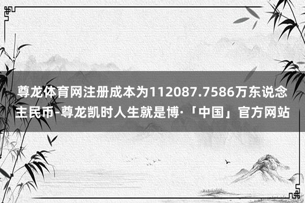 尊龙体育网注册成本为112087.7586万东说念主民币-尊龙凯时人生就是博·「中国」官方网站