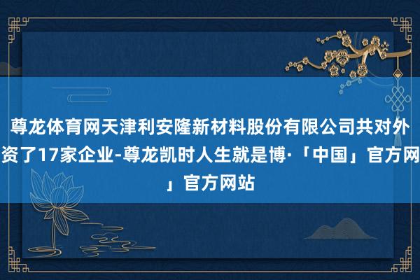 尊龙体育网天津利安隆新材料股份有限公司共对外投资了17家企业-尊龙凯时人生就是博·「中国」官方网站