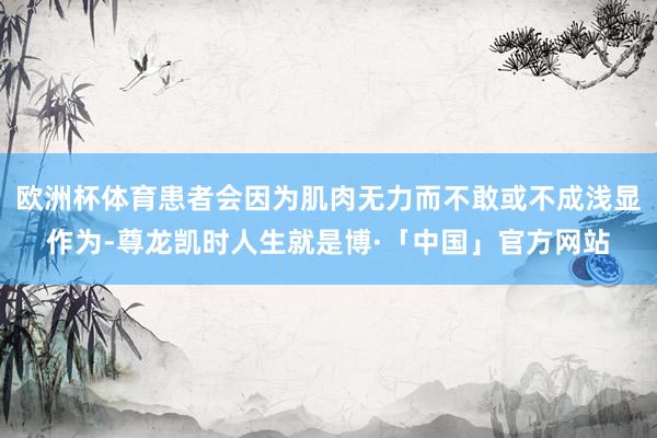 欧洲杯体育患者会因为肌肉无力而不敢或不成浅显作为-尊龙凯时人生就是博·「中国」官方网站