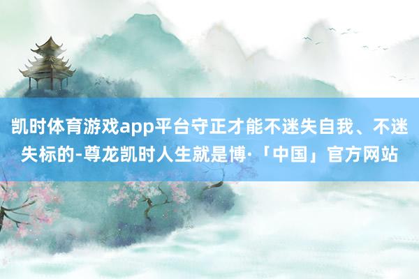 凯时体育游戏app平台守正才能不迷失自我、不迷失标的-尊龙凯时人生就是博·「中国」官方网站