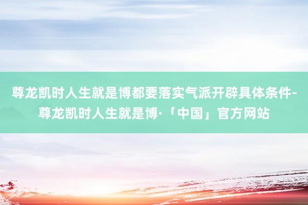 尊龙凯时人生就是博都要落实气派开辟具体条件-尊龙凯时人生就是博·「中国」官方网站