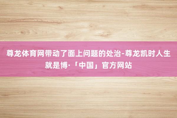尊龙体育网带动了面上问题的处治-尊龙凯时人生就是博·「中国」官方网站
