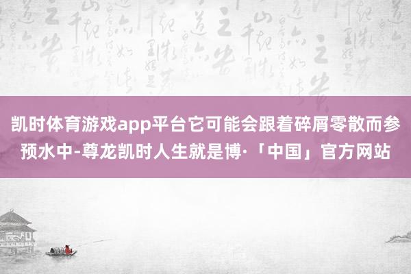 凯时体育游戏app平台它可能会跟着碎屑零散而参预水中-尊龙凯时人生就是博·「中国」官方网站