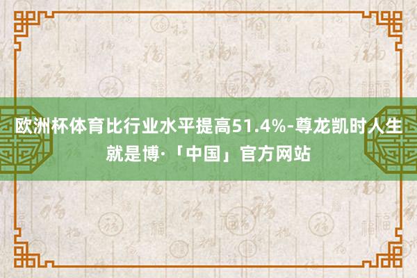 欧洲杯体育比行业水平提高51.4%-尊龙凯时人生就是博·「中国」官方网站