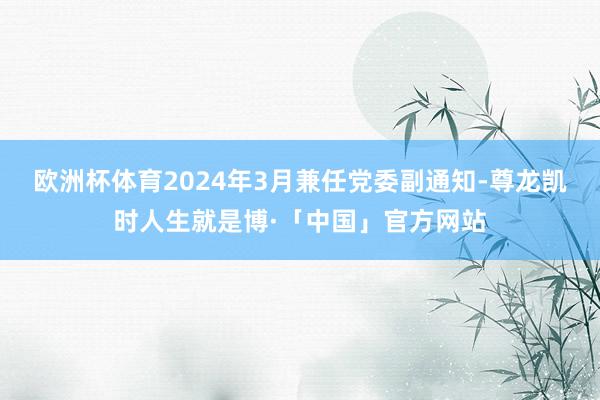 欧洲杯体育2024年3月兼任党委副通知-尊龙凯时人生就是博·「中国」官方网站