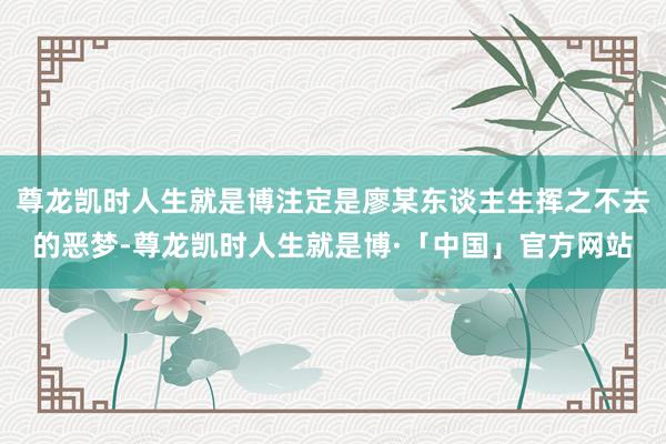 尊龙凯时人生就是博注定是廖某东谈主生挥之不去的恶梦-尊龙凯时人生就是博·「中国」官方网站
