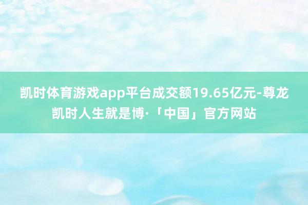 凯时体育游戏app平台成交额19.65亿元-尊龙凯时人生就是博·「中国」官方网站