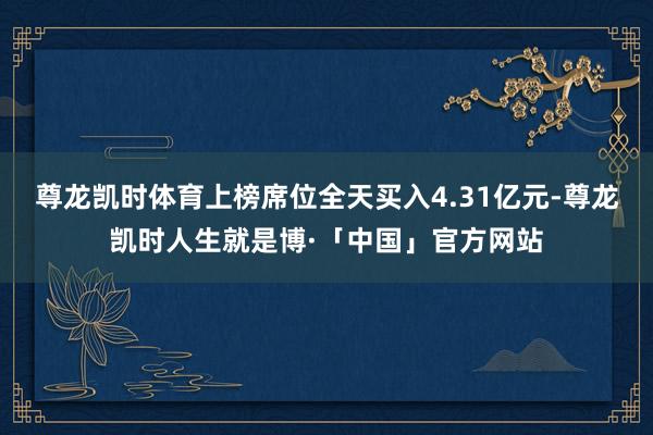 尊龙凯时体育上榜席位全天买入4.31亿元-尊龙凯时人生就是博·「中国」官方网站