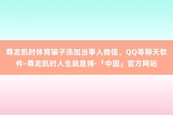 尊龙凯时体育骗子添加当事人微信、QQ等聊天软件-尊龙凯时人生就是博·「中国」官方网站