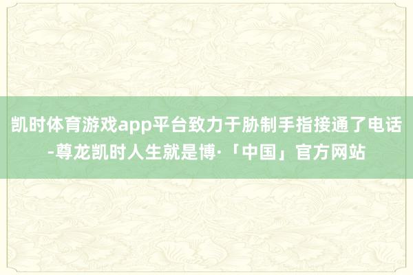 凯时体育游戏app平台致力于胁制手指接通了电话-尊龙凯时人生就是博·「中国」官方网站