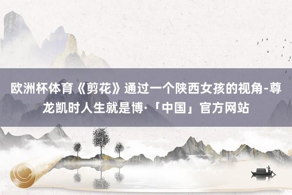 欧洲杯体育《剪花》通过一个陕西女孩的视角-尊龙凯时人生就是博·「中国」官方网站