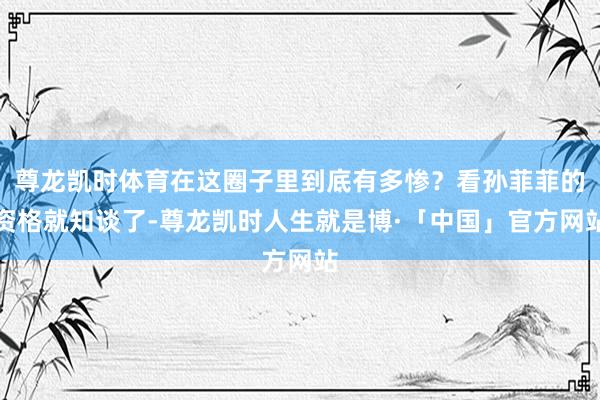 尊龙凯时体育在这圈子里到底有多惨？看孙菲菲的资格就知谈了-尊龙凯时人生就是博·「中国」官方网站