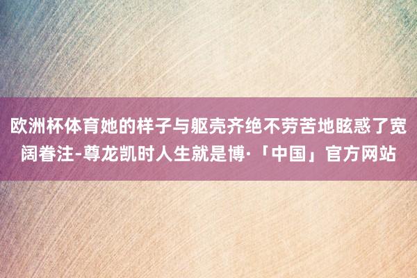 欧洲杯体育她的样子与躯壳齐绝不劳苦地眩惑了宽阔眷注-尊龙凯时人生就是博·「中国」官方网站