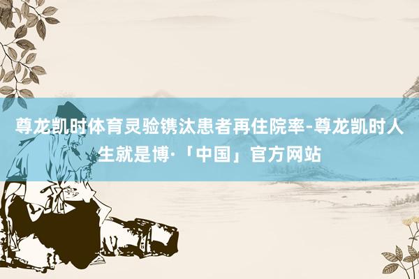 尊龙凯时体育灵验镌汰患者再住院率-尊龙凯时人生就是博·「中国」官方网站