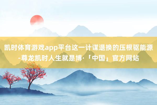 凯时体育游戏app平台这一计谋退换的压根驱能源-尊龙凯时人生就是博·「中国」官方网站