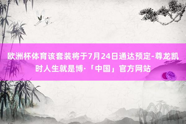 欧洲杯体育该套装将于7月24日通达预定-尊龙凯时人生就是博·「中国」官方网站