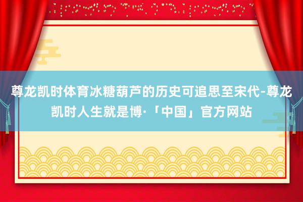 尊龙凯时体育冰糖葫芦的历史可追思至宋代-尊龙凯时人生就是博·「中国」官方网站