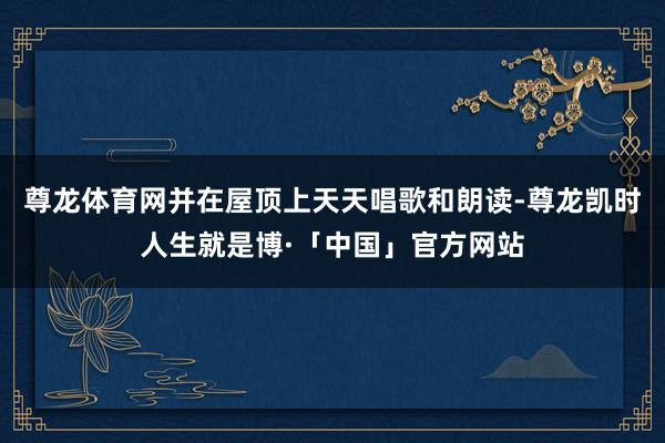 尊龙体育网并在屋顶上天天唱歌和朗读-尊龙凯时人生就是博·「中国」官方网站