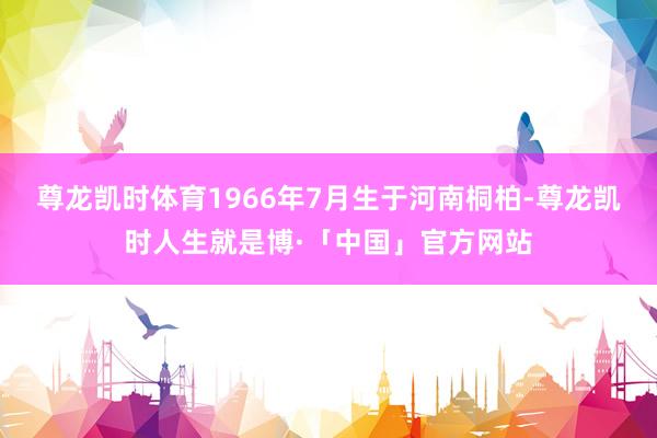 尊龙凯时体育1966年7月生于河南桐柏-尊龙凯时人生就是博·「中国」官方网站