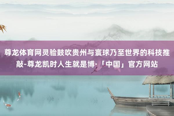 尊龙体育网灵验鼓吹贵州与寰球乃至世界的科技推敲-尊龙凯时人生就是博·「中国」官方网站