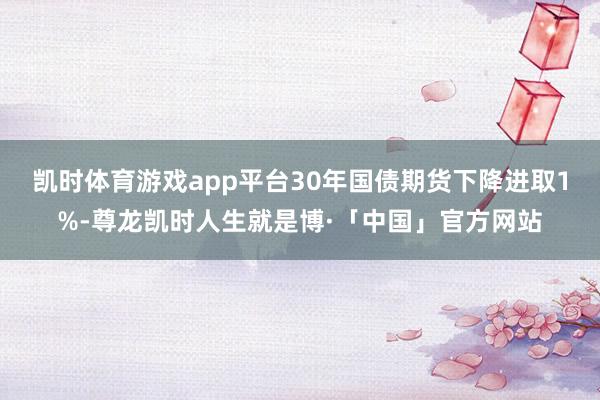 凯时体育游戏app平台30年国债期货下降进取1%-尊龙凯时人生就是博·「中国」官方网站