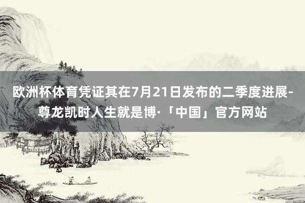 欧洲杯体育凭证其在7月21日发布的二季度进展-尊龙凯时人生就是博·「中国」官方网站