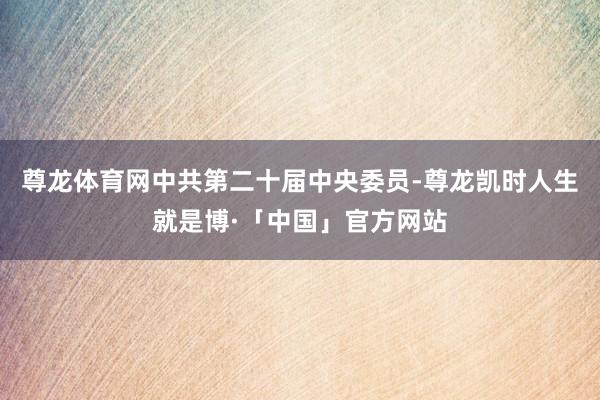 尊龙体育网中共第二十届中央委员-尊龙凯时人生就是博·「中国」官方网站