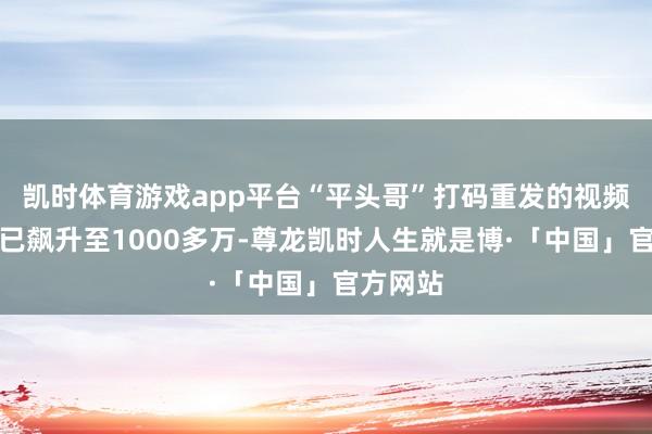 凯时体育游戏app平台“平头哥”打码重发的视频播放量已飙升至1000多万-尊龙凯时人生就是博·「中国」官方网站