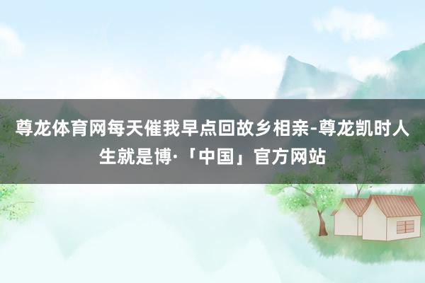 尊龙体育网每天催我早点回故乡相亲-尊龙凯时人生就是博·「中国」官方网站
