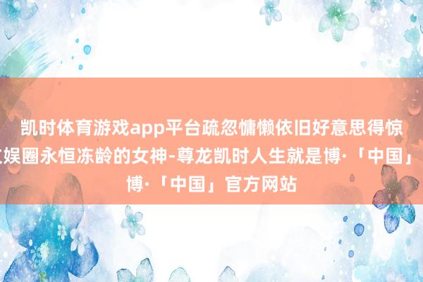 凯时体育游戏app平台疏忽慵懒依旧好意思得惊艳说到文娱圈永恒冻龄的女神-尊龙凯时人生就是博·「中国」官方网站