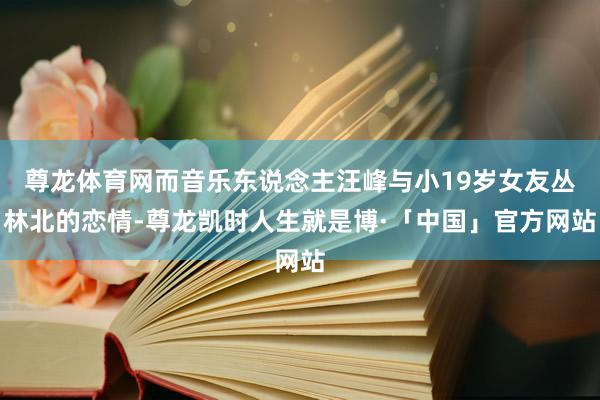 尊龙体育网而音乐东说念主汪峰与小19岁女友丛林北的恋情-尊龙凯时人生就是博·「中国」官方网站