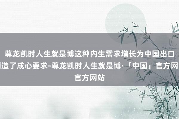尊龙凯时人生就是博这种内生需求增长为中国出口创造了成心要求-尊龙凯时人生就是博·「中国」官方网站