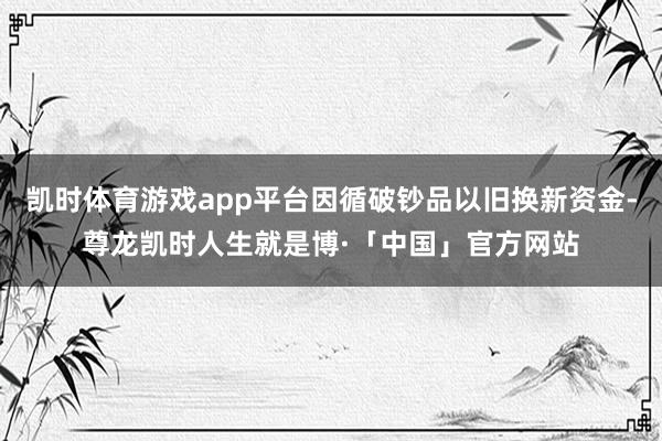 凯时体育游戏app平台因循破钞品以旧换新资金-尊龙凯时人生就是博·「中国」官方网站