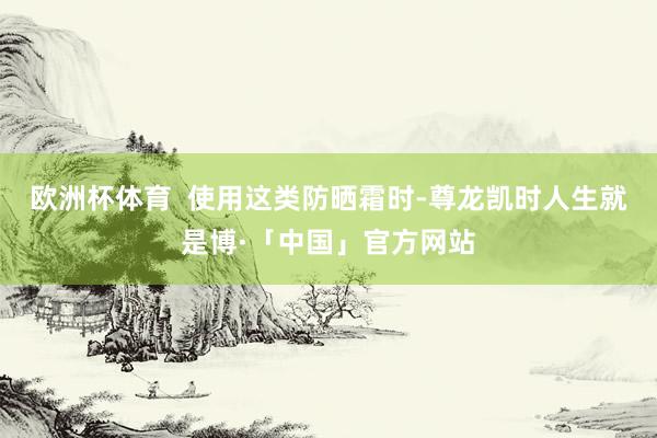 欧洲杯体育  使用这类防晒霜时-尊龙凯时人生就是博·「中国」官方网站