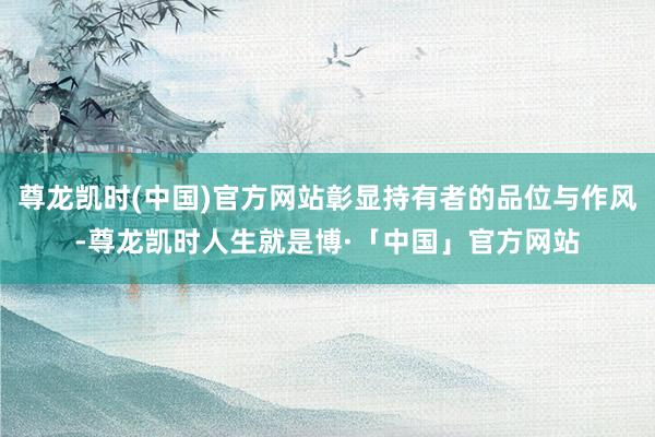 尊龙凯时(中国)官方网站彰显持有者的品位与作风-尊龙凯时人生就是博·「中国」官方网站